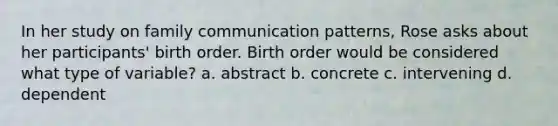 In her study on family communication patterns, Rose asks about her participants' birth order. Birth order would be considered what type of variable? a. abstract b. concrete c. intervening d. dependent