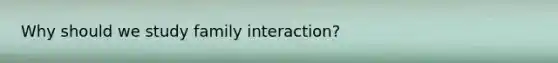 Why should we study family interaction?