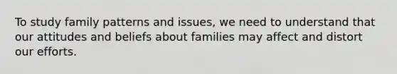 To study family patterns and issues, we need to understand that our attitudes and beliefs about families may affect and distort our efforts.