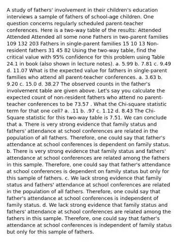 A study of fathers' involvement in their children's education interviews a sample of fathers of school-age children. One question concerns regularly scheduled parent-teacher conferences. Here is a two-way table of the results: Attended Attended Attended all some none Fathers in two-parent families 109 132 203 Fathers in single-parent families 15 10 13 Non-resident fathers 31 45 82 Using the two-way table, find the critical value with 95% confidence for this problem using Table 24.1 in book (also shown in lecture notes). a. 5.99 b. 7.81 c. 9.49 d. 11.07 What is the expected value for fathers in single-parent families who attend all parent-teacher conferences. a. 3.63 b. 9.20 c. 15.0 d. 38.27 The observed counts in the father's involvement table are given above. Let's say you calculate the expected count of non-resident fathers who attend no parent-teacher conferences to be 73.57 . What the Chi-square statistic term for that one cell? a. .11 b. .97 c. 1.12 d. 8.43 The Chi-Square statistic for this two-way table is 7.51. We can conclude that a. There is very strong evidence that family status and fathers' attendance at school conferences are related in the population of all fathers. Therefore, one could say that father's attendance at school conferences is dependent on family status. b. There is very strong evidence that family status and fathers' attendance at school conferences are related among the fathers in this sample. Therefore, one could say that father's attendance at school conferences is dependent on family status but only for this sample of fathers. c. We lack strong evidence that family status and fathers' attendance at school conferences are related in the population of all fathers. Therefore, one could say that father's attendance at school conferences is independent of family status. d. We lack strong evidence that family status and fathers' attendance at school conferences are related among the fathers in this sample. Therefore, one could say that father's attendance at school conferences is independent of family status but only for this sample of fathers.