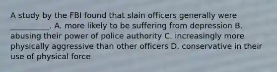 A study by the FBI found that slain officers generally were __________. A. more likely to be suffering from depression B. abusing their power of police authority C. increasingly more physically aggressive than other officers D. conservative in their use of physical force