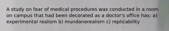 A study on fear of medical procedures was conducted in a room on campus that had been decorated as a doctor's office has: a) experimental realism b) mundanerealism c) replicability