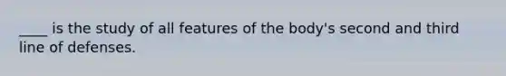 ____ is the study of all features of the body's second and third line of defenses.