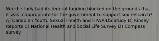 Which study had its federal funding blocked on the grounds that it was inappropriate for the government to support sex research? A) Canadian Youth, Sexual Health and HIV/AIDS Study B) Kinsey Reports C) National Health and Social Life Survey D) Compass survey