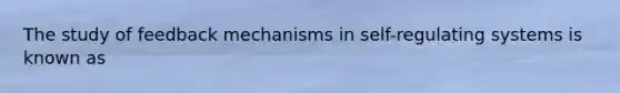 The study of feedback mechanisms in self-regulating systems is known as