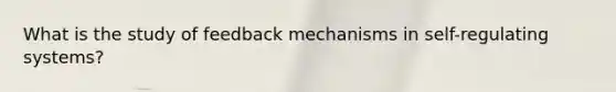 What is the study of feedback mechanisms in self-regulating systems?