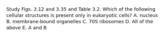 Study Figs. 3.12 and 3.35 and Table 3.2. Which of the following cellular structures is present only in eukaryotic cells? A. nucleus B. membrane-bound organelles C. 70S ribosomes D. All of the above E. A and B