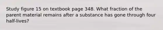 Study figure 15 on textbook page 348. What fraction of the parent material remains after a substance has gone through four half-lives?