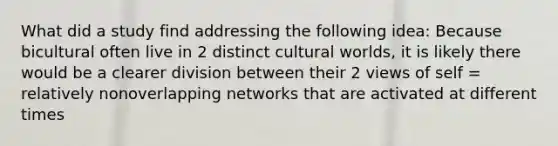 What did a study find addressing the following idea: Because bicultural often live in 2 distinct cultural worlds, it is likely there would be a clearer division between their 2 views of self = relatively nonoverlapping networks that are activated at different times