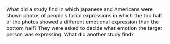 What did a study find in which Japanese and Americans were shown photos of people's facial expressions in which the top half of the photos showed a different emotional expression than the bottom half? They were asked to decide what emotion the target person was expressing. What did another study find?