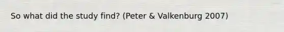 So what did the study find? (Peter & Valkenburg 2007)