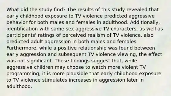 What did the study find? The results of this study revealed that early childhood exposure to TV violence predicted aggressive behavior for both males and females in adulthood. Additionally, identification with same sex aggressive TV characters, as well as participants' ratings of perceived realism of TV violence, also predicted adult aggression in both males and females. Furthermore, while a positive relationship was found between early aggression and subsequent TV violence viewing, the effect was not significant. These findings suggest that, while aggressive children may choose to watch more violent TV programming, it is more plausible that early childhood exposure to TV violence stimulates increases in aggression later in adulthood.