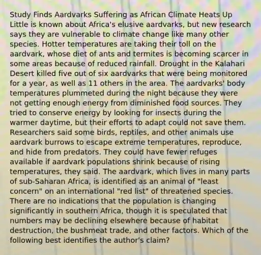 Study Finds Aardvarks Suffering as African Climate Heats Up Little is known about Africa's elusive aardvarks, but new research says they are vulnerable to climate change like many other species. Hotter temperatures are taking their toll on the aardvark, whose diet of ants and termites is becoming scarcer in some areas because of reduced rainfall. Drought in the Kalahari Desert killed five out of six aardvarks that were being monitored for a year, as well as 11 others in the area. The aardvarks' body temperatures plummeted during the night because they were not getting enough energy from diminished food sources. They tried to conserve energy by looking for insects during the warmer daytime, but their efforts to adapt could not save them. Researchers said some birds, reptiles, and other animals use aardvark burrows to escape extreme temperatures, reproduce, and hide from predators. They could have fewer refuges available if aardvark populations shrink because of rising temperatures, they said. The aardvark, which lives in many parts of sub-Saharan Africa, is identified as an animal of "least concern" on an international "red list" of threatened species. There are no indications that the population is changing significantly in southern Africa, though it is speculated that numbers may be declining elsewhere because of habitat destruction, the bushmeat trade, and other factors. Which of the following best identifies the author's claim?