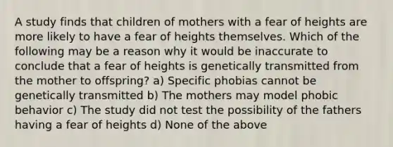 A study finds that children of mothers with a fear of heights are more likely to have a fear of heights themselves. Which of the following may be a reason why it would be inaccurate to conclude that a fear of heights is genetically transmitted from the mother to offspring? a) Specific phobias cannot be genetically transmitted b) The mothers may model phobic behavior c) The study did not test the possibility of the fathers having a fear of heights d) None of the above