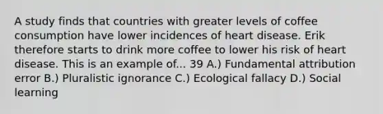 A study finds that countries with greater levels of coffee consumption have lower incidences of heart disease. Erik therefore starts to drink more coffee to lower his risk of heart disease. This is an example of... 39 A.) Fundamental attribution error B.) Pluralistic ignorance C.) Ecological fallacy D.) Social learning