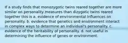 If a study finds that monozygotic twins reared together are more similar on personality measures than dizygotic twins reared together this is a. evidence of environmental influences on personality. b. evidence that genetics and environment interact in complex ways to determine an individual's personality. c. evidence of the heritability of personality. d. not useful in determining the influence of genes or environment.