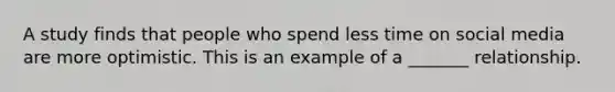 A study finds that people who spend less time on social media are more optimistic. This is an example of a _______ relationship.