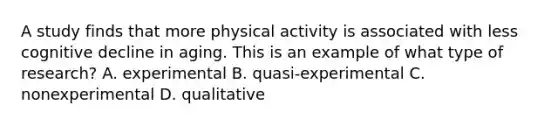 A study finds that more physical activity is associated with less cognitive decline in aging. This is an example of what type of research? A. experimental B. quasi-experimental C. nonexperimental D. qualitative