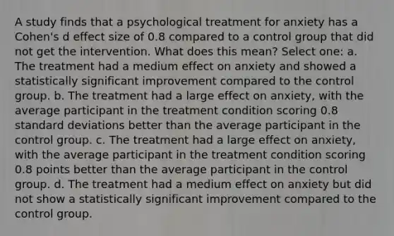 A study finds that a psychological treatment for anxiety has a Cohen's d effect size of 0.8 compared to a control group that did not get the intervention. What does this mean? Select one: a. The treatment had a medium effect on anxiety and showed a statistically significant improvement compared to the control group. b. The treatment had a large effect on anxiety, with the average participant in the treatment condition scoring 0.8 standard deviations better than the average participant in the control group. c. The treatment had a large effect on anxiety, with the average participant in the treatment condition scoring 0.8 points better than the average participant in the control group. d. The treatment had a medium effect on anxiety but did not show a statistically significant improvement compared to the control group.