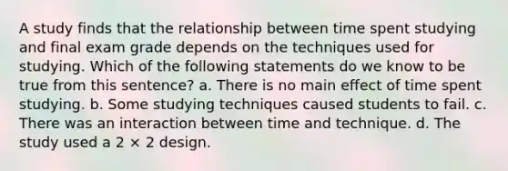 A study finds that the relationship between time spent studying and final exam grade depends on the techniques used for studying. Which of the following statements do we know to be true from this sentence? a. There is no main effect of time spent studying. b. Some studying techniques caused students to fail. c. There was an interaction between time and technique. d. The study used a 2 × 2 design.