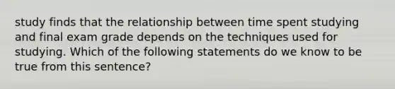 study finds that the relationship between time spent studying and final exam grade depends on the techniques used for studying. Which of the following statements do we know to be true from this sentence?