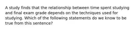 A study finds that the relationship between time spent studying and final exam grade depends on the techniques used for studying. Which of the following statements do we know to be true from this sentence?