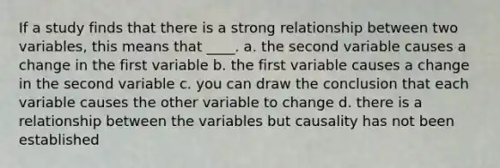 If a study finds that there is a strong relationship between two variables, this means that ____. a. the second variable causes a change in the first variable b. the first variable causes a change in the second variable c. you can draw the conclusion that each variable causes the other variable to change d. there is a relationship between the variables but causality has not been established