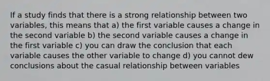 If a study finds that there is a strong relationship between two variables, this means that a) the first variable causes a change in the second variable b) the second variable causes a change in the first variable c) you can draw the conclusion that each variable causes the other variable to change d) you cannot dew conclusions about the casual relationship between variables