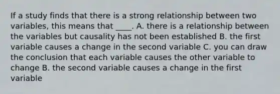 If a study finds that there is a strong relationship between two variables, this means that ____. A. there is a relationship between the variables but causality has not been established B. the first variable causes a change in the second variable C. you can draw the conclusion that each variable causes the other variable to change B. the second variable causes a change in the first variable