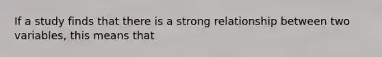 If a study finds that there is a strong relationship between two variables, this means that