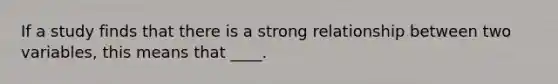 If a study finds that there is a strong relationship between two variables, this means that ____.