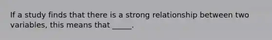 ​If a study finds that there is a strong relationship between two variables, this means that _____.