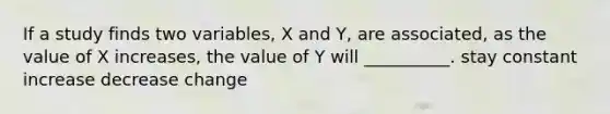 If a study finds two variables, X and Y, are associated, as the value of X increases, the value of Y will __________. stay constant increase decrease change