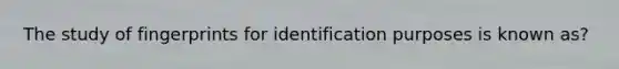 The study of fingerprints for identification purposes is known as?