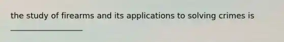 the study of firearms and its applications to solving crimes is __________________