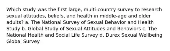 Which study was the first large, multi-country survey to research sexual attitudes, beliefs, and health in middle-age and older adults? a. The National Survey of Sexual Behavior and Health Study b. Global Study of Sexual Attitudes and Behaviors c. The National Health and Social Life Survey d. Durex Sexual Wellbeing Global Survey