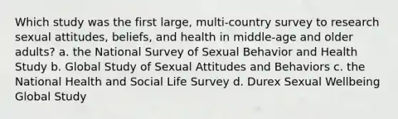 Which study was the first large, multi-country survey to research sexual attitudes, beliefs, and health in middle-age and older adults? a. the National Survey of Sexual Behavior and Health Study b. Global Study of Sexual Attitudes and Behaviors c. the National Health and Social Life Survey d. Durex Sexual Wellbeing Global Study