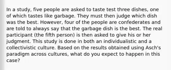 In a study, five people are asked to taste test three dishes, one of which tastes like garbage. They must then judge which dish was the best. However, four of the people are confederates and are told to always say that the garbage dish is the best. The real participant (the fifth person) is then asked to give his or her judgment. This study is done in both an individualistic and a collectivistic culture. Based on the results obtained using Asch's paradigm across cultures, what do you expect to happen in this case?