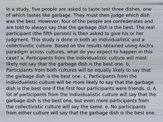 In a study, five people are asked to taste test three dishes, one of which tastes like garbage. They must then judge which dish was the best. However, four of the people are confederates and are told to always say that the garbage dish is the best. The real participant (the fifth person) is then asked to give his or her judgment. This study is done in both an individualistic and a collectivistic culture. Based on the results obtained using Asch's paradigm across cultures, what do you expect to happen in this case? a. Participants from the individualistic culture will most likely not say that the garbage dish is the best one. b. Participants from both cultures will be equally likely to say that the garbage dish is the best one. c. Participants from the individualistic culture will be more likely to say that the garbage dish is the best one if the first four participants were friends. d. A lot of participants from the individualistic culture will say that the garbage dish is the best one, but even more participants from the collectivistic culture will say the same. e. No participants from either culture will say that the garbage dish is the best one.