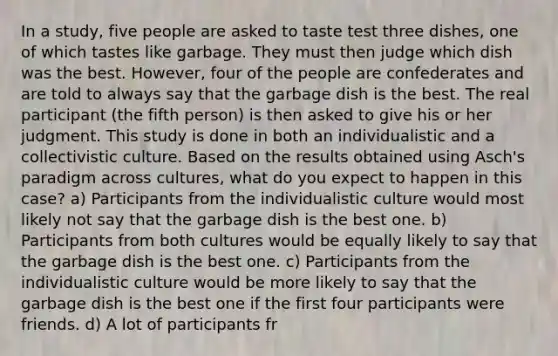 In a study, five people are asked to taste test three dishes, one of which tastes like garbage. They must then judge which dish was the best. However, four of the people are confederates and are told to always say that the garbage dish is the best. The real participant (the fifth person) is then asked to give his or her judgment. This study is done in both an individualistic and a collectivistic culture. Based on the results obtained using Asch's paradigm across cultures, what do you expect to happen in this case? a) Participants from the individualistic culture would most likely not say that the garbage dish is the best one. b) Participants from both cultures would be equally likely to say that the garbage dish is the best one. c) Participants from the individualistic culture would be more likely to say that the garbage dish is the best one if the first four participants were friends. d) A lot of participants fr