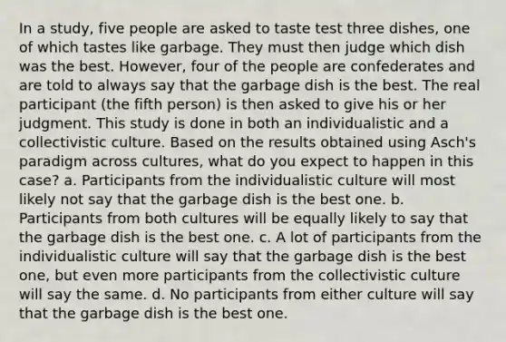 In a study, five people are asked to taste test three dishes, one of which tastes like garbage. They must then judge which dish was the best. However, four of the people are confederates and are told to always say that the garbage dish is the best. The real participant (the fifth person) is then asked to give his or her judgment. This study is done in both an individualistic and a collectivistic culture. Based on the results obtained using Asch's paradigm across cultures, what do you expect to happen in this case? a. Participants from the individualistic culture will most likely not say that the garbage dish is the best one. b. Participants from both cultures will be equally likely to say that the garbage dish is the best one. c. A lot of participants from the individualistic culture will say that the garbage dish is the best one, but even more participants from the collectivistic culture will say the same. d. No participants from either culture will say that the garbage dish is the best one.