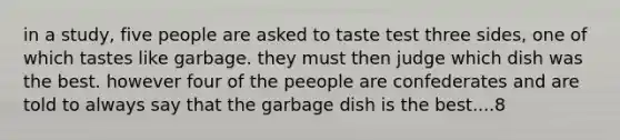 in a study, five people are asked to taste test three sides, one of which tastes like garbage. they must then judge which dish was the best. however four of the peeople are confederates and are told to always say that the garbage dish is the best....8