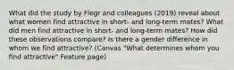 What did the study by Flegr and colleagues (2019) reveal about what women find attractive in short- and long-term mates? What did men find attractive in short- and long-term mates? How did these observations compare? Is there a gender difference in whom we find attractive? (Canvas "What determines whom you find attractive" Feature page)