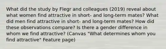 What did the study by Flegr and colleagues (2019) reveal about what women find attractive in short- and long-term mates? What did men find attractive in short- and long-term mates? How did these observations compare? Is there a gender difference in whom we find attractive? (Canvas "What determines whom you find attractive" Feature page)