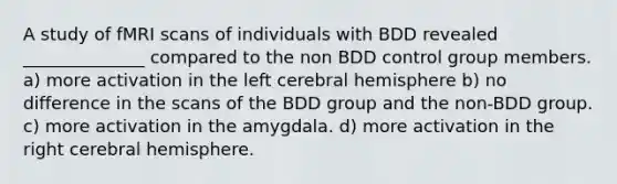 A study of fMRI scans of individuals with BDD revealed ______________ compared to the non BDD control group members. a) more activation in the left cerebral hemisphere b) no difference in the scans of the BDD group and the non-BDD group. c) more activation in the amygdala. d) more activation in the right cerebral hemisphere.