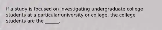 If a study is focused on investigating undergraduate college students at a particular university or college, the college students are the ______.