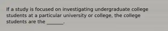 If a study is focused on investigating undergraduate college students at a particular university or college, the college students are the _______.