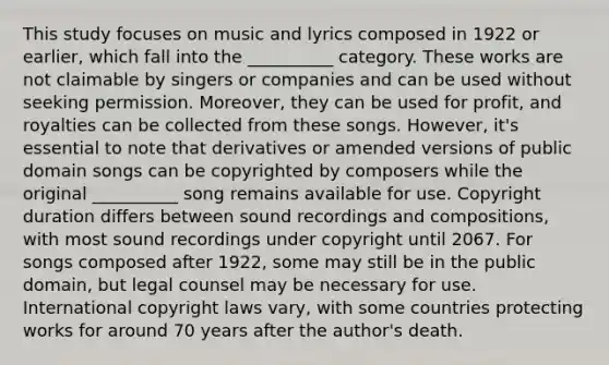 This study focuses on music and lyrics composed in 1922 or earlier, which fall into the __________ category. These works are not claimable by singers or companies and can be used without seeking permission. Moreover, they can be used for profit, and royalties can be collected from these songs. However, it's essential to note that derivatives or amended versions of public domain songs can be copyrighted by composers while the original __________ song remains available for use. Copyright duration differs between sound recordings and compositions, with most sound recordings under copyright until 2067. For songs composed after 1922, some may still be in the public domain, but legal counsel may be necessary for use. International copyright laws vary, with some countries protecting works for around 70 years after the author's death.