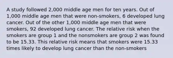 A study followed 2,000 middle age men for ten years. Out of 1,000 middle age men that were non-smokers, 6 developed lung cancer. Out of the other 1,000 middle age men that were smokers, 92 developed lung cancer. The relative risk when the smokers are group 1 and the nonsmokers are group 2 was found to be 15.33. This relative risk means that smokers were 15.33 times likely to develop lung cancer than the non-smokers