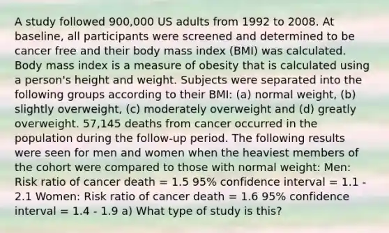 A study followed 900,000 US adults from 1992 to 2008. At baseline, all participants were screened and determined to be cancer free and their body mass index (BMI) was calculated. Body mass index is a measure of obesity that is calculated using a person's height and weight. Subjects were separated into the following groups according to their BMI: (a) normal weight, (b) slightly overweight, (c) moderately overweight and (d) greatly overweight. 57,145 deaths from cancer occurred in the population during the follow-up period. The following results were seen for men and women when the heaviest members of the cohort were compared to those with normal weight: Men: Risk ratio of cancer death = 1.5 95% confidence interval = 1.1 - 2.1 Women: Risk ratio of cancer death = 1.6 95% confidence interval = 1.4 - 1.9 a) What type of study is this?